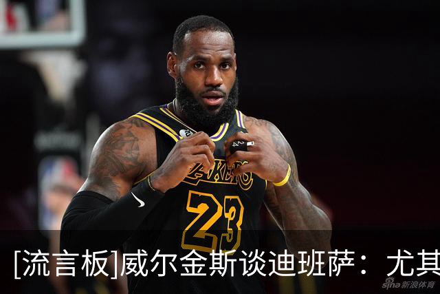 [流言板]威尔金斯谈迪班萨：尤其是备受瞩目的新人，你只需要做自己